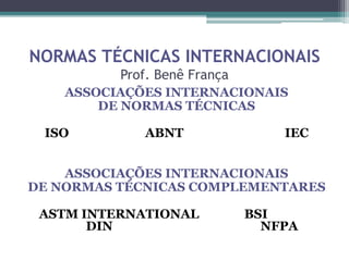 NORMAS TÉCNICAS INTERNACIONAIS
Prof. Benê França
ASSOCIAÇÕES INTERNACIONAIS
DE NORMAS TÉCNICAS
ISO ABNT IEC
ASSOCIAÇÕES INTERNACIONAIS
DE NORMAS TÉCNICAS COMPLEMENTARES
ASTM INTERNATIONAL BSI
DIN NFPA
 