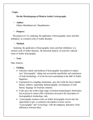 - Topic:
On the MetalanguageofModern Arabic Lexicography
- Author:
Olzhas Mirzakhanovich Shayakhmetov
- Purpose:
The purposeof it is analyzing the application of lexicographic terms and their
definitions in a modern work of Arabic literature.
- Method:
Analyzing the application of lexicographic terms and their definitions in a
modern work of Arabic literature, By historical analysis of some few selected
terms of Arabic lexicography.
- Tool:
Data Analysis.
- Finding:
 Selection criteria and methods of lexicographic description of subject
area “lexicography” taking into account the specificities and experiences
of Arab terminology, is by far the most outstanding in the field of Arabic
linguistics.
 Experienced in compiling dictionaries, gave the world the most valuable
literary artifacts, registrating thelexicographic development of Arab
literary language for fourteen centuries.
 It also gave the world a huge range of modern terminological dictionaries
but at present it cannot offer a dictionary devoted to the description of
lexicographical terminology only.
 Lexicography modern works on Arabic lexicography do not miss the
opportunity to give a contrastive description to terms such as
“Lexicography” and “Lexicology” with the obligatory indication of the
differences between them.
 