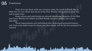05 Conclusion
None of us can know with any certainty what the world will look like in
2030, but it’s very likely that facets of the Four Worlds will feature in some way
and at some time.
Some sectors and individuals are already displaying elements of the Blue
and Green Worlds; the Yellow and Red Worlds are more radical, but no less
plausible.
Those organizations and individuals that understand potential futures,
and what each might mean for them, and plan ahead, will be the best prepared to
succeed.
 