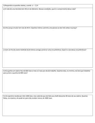 3) Responda as questões abaixo, usando        3,14
a) A roda de uma bicicleta tem 90 cm de diâmetro. Nessas condições, qual é o comprimento dessa roda?




b) Uma praça circular tem raio de 40 m. Quantos metros caminha uma pessoa ao dar três voltas na praça?




c) Com um fio de arame medindo 62,8 metros consigo construir uma circunferência. Qual é o raio dessa circunferência?




4) Ana ganha um salário fixo de 600 reais e mais 12 reais por dia de trabalho. Quantos dias, no mínimo, ela terá que trabalhar
para juntar a quantia de 800 reais?




5) Um operário recebe por mês 1200 reais, mas cada dia que ele falta seu chefe desconta 30 reais de seu salário. Quantas
faltas, no máximo, ele pode ter para não receber menos de 1000 reais.
 
