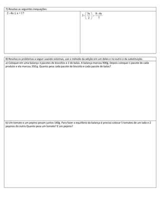 7) Resolva as seguintes inequações:
2 - 4x x + 17                                                       3x    8 - 4x
                                                               3-
                                                                     2       7




8) Resolva os problemas a seguir usando sistemas, use o método da adição em um deles e no outro o da substituição.
a) Coloquei em uma balança 3 pacotes de biscoitos e 2 de balas. A balança marcou 900g. Depois coloquei 1 pacote de cada
produto e ela marcou 350 g. Quanto pesa cada pacote de biscoito e cada pacote de balas?




b) Um tomate e um pepino pesam juntos 140g. Para fazer o equilíbrio da balança é preciso colocar 5 tomates de um lado e 2
pepinos do outro.Quanto pesa um tomate? E um pepino?
 