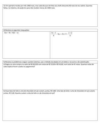 3) Um operário recebe por mês 1800 reais, mas cada dia que ele falta seu chefe desconta 40 reais de seu salário. Quantas
faltas, no máximo, ele pode ter para não receber menos de 1400 reais.




4) Resolva as seguintes inequações:
3(x + 4) 4(2 – x)                                               5x 1           x 2
                                                                     3( x 2) 5
                                                                  4             6




5) Resolva os problemas a seguir usando sistemas, use o método da adição em um deles e no outro o da substituição.
a) Pagou-se uma compra no valor de R$ 810,00 com notas de R$ 10,00 e R$ 50,00, num total de 41 notas. Quantas notas de
cada espécie foram usadas no pagamento?




b) Duas latas de leite e uma de chocolate em pó custam, juntas, R$ 4,80. Uma lata de leite e uma de chocolate em pó custam,
juntas, R$ 3,60. Quanto custam a lata de leite e a de chocolate em pó?
 