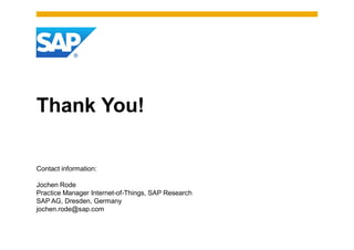 Thank You!

Contact information:

Jochen Rode
Practice Manager Internet-of-Things, SAP Research
SAP AG, Dresden, Germany
jochen.rode@sap.com
 