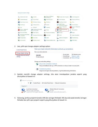 2. Lalu, pilih opsi change adapter settings option
3. Setelah memilih change adapter settings, kita akan mendapatkan jendela seperti yang
ditunjukkan di bawah ini:
4. Sekarang, periksa properti koneksi LAN dan Jaringan Nirkabel. Klik dua kali pada koneksi Jaringan
Nirkabel dan pilih opsi properti seperti yang ditunjukkan di bawah ini.
 