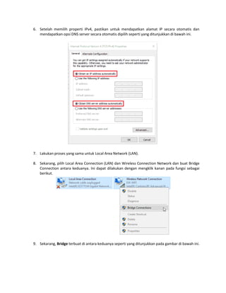 6. Setelah memilih properti IPv4, pastikan untuk mendapatkan alamat IP secara otomatis dan
mendapatkan opsi DNS server secara otomatis dipilih seperti yang ditunjukkan di bawah ini.
7. Lakukan proses yang sama untuk Local Area Network (LAN).
8. Sekarang, pilih Local Area Connection (LAN) dan Wireless Connection Network dan buat Bridge
Connection antara keduanya. Ini dapat dilakukan dengan mengklik kanan pada fungsi sebagai
berikut.
9. Sekarang, Bridge terbuat di antara keduanya seperti yang ditunjukkan pada gambar di bawah ini.
 
