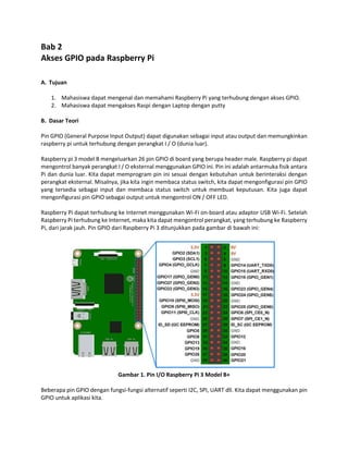 Bab 2
Akses GPIO pada Raspberry Pi
A. Tujuan
1. Mahasiswa dapat mengenal dan memahami Raspberry Pi yang terhubung dengan akses GPIO.
2. Mahasiswa dapat mengakses Raspi dengan Laptop dengan putty
B. Dasar Teori
Pin GPIO (General Purpose Input Output) dapat digunakan sebagai input atau output dan memungkinkan
raspberry pi untuk terhubung dengan perangkat I / O (dunia luar).
Raspberry pi 3 model B mengeluarkan 26 pin GPIO di board yang berupa header male. Raspberry pi dapat
mengontrol banyak perangkat I / O eksternal menggunakan GPIO ini. Pin ini adalah antarmuka fisik antara
Pi dan dunia luar. Kita dapat memprogram pin ini sesuai dengan kebutuhan untuk berinteraksi dengan
perangkat eksternal. Misalnya, jika kita ingin membaca status switch, kita dapat mengonfigurasi pin GPIO
yang tersedia sebagai input dan membaca status switch untuk membuat keputusan. Kita juga dapat
mengonfigurasi pin GPIO sebagai output untuk mengontrol ON / OFF LED.
Raspberry Pi dapat terhubung ke Internet menggunakan Wi-Fi on-board atau adaptor USB Wi-Fi. Setelah
Raspberry Pi terhubung ke Internet, maka kita dapat mengontrol perangkat, yang terhubung ke Raspberry
Pi, dari jarak jauh. Pin GPIO dari Raspberry Pi 3 ditunjukkan pada gambar di bawah ini:
Gambar 1. Pin I/O Raspberry Pi 3 Model B+
Beberapa pin GPIO dengan fungsi-fungsi alternatif seperti I2C, SPI, UART dll. Kita dapat menggunakan pin
GPIO untuk aplikasi kita.
 