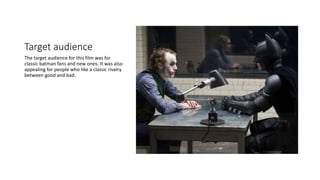 Target audience
The target audience for this film was for
classic batman fans and new ones. It was also
appealing for people who like a classic rivalry
between good and bad.
 