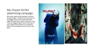 My chosen thriller
advertising campaign
My chosen advertising campaign is batman:
the dark knight. I chose this as it had some of
the biggest actors in the world like heath
ledger, Christian bale, Cillian murphy etc. also
it was the biggest hyped movie of the year. It
was a huge movie that year as it made the
joker the most dangerous and crazy has ever
been.
 