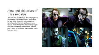 Aims and objectives of
this campaign
The aims and objectives of this campaign was
to show the fans how crazy but how clever
he was in the films with his negotiating
techniques but his main goal was to turn
Harvey dent into a criminal (two face). to get
into character heath ledger locked himself
into a room to create the craziest joker there
had ever been.
 