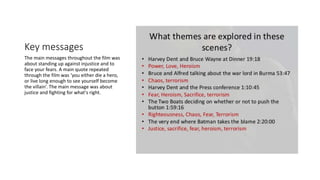 Key messages
The main messages throughout the film was
about standing up against injustice and to
face your fears. A main quote repeated
through the film was ‘you either die a hero,
or live long enough to see yourself become
the villain’. The main message was about
justice and fighting for what's right.
 