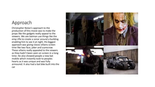 Approach
Christopher Nolan's approach to the
production of this movie was to make the
props like the gadgets really appeal to the
viewers. We see batman use things like the
emp rifle to create a sonar around a building
enabling him to see it at night. His biggest
approach was giving classic villains screen
time like two face, joker and scarecrow.
These villains really appealed to the viewers
as they hadn’t been seen on screen in a long
time. He also showed people a new bat
mobile which instantly took to peoples
hearts as it was unique and was fully
armoured. It also had a bat bike built into the
car
 