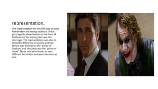 representation.
The representation for this film was to show
how broken and wrong society is. It was
portrayed to show batman as the hero of
Gotham and his enemy joker was the
destroyer. The representation was also to
show the difference in society as Bruce
Wayne was deemed as the ‘prince of
Gotham’ and the joker was the ‘prince of
crime’. These two were shown as very
different but similar and were also seen as
one.
 