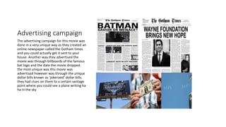 Advertising campaign
The advertising campaign for this movie was
done in a very unique way as they created an
online newspaper called the Gotham times
and you could actually get it sent to your
house. Another way they advertised the
movie was through billboards of the famous
bat logo and the date the movie dropped.
the most unique was this movie was
advertised however was through the unique
dollar bills known as ‘jokerized’ dollar bills.
they had clues on them to a certain vantage
point where you could see a plane writing ha
ha in the sky
 
