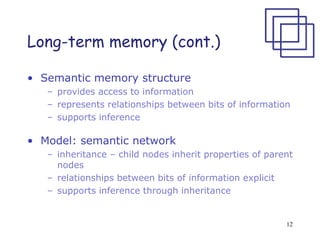12
Long-term memory (cont.)
• Semantic memory structure
– provides access to information
– represents relationships between bits of information
– supports inference
• Model: semantic network
– inheritance – child nodes inherit properties of parent
nodes
– relationships between bits of information explicit
– supports inference through inheritance
 