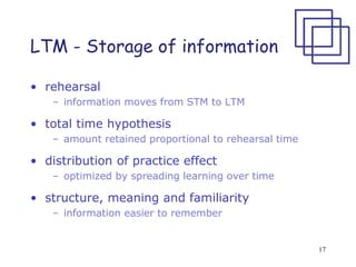 17
LTM - Storage of information
• rehearsal
– information moves from STM to LTM
• total time hypothesis
– amount retained proportional to rehearsal time
• distribution of practice effect
– optimized by spreading learning over time
• structure, meaning and familiarity
– information easier to remember
 