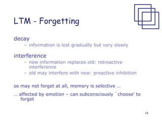 18
LTM - Forgetting
decay
– information is lost gradually but very slowly
interference
– new information replaces old: retroactive
interference
– old may interfere with new: proactive inhibition
so may not forget at all, memory is selective …
… affected by emotion – can subconsciously `choose' to
forget
 