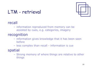 19
LTM - retrieval
recall
– information reproduced from memory can be
assisted by cues, e.g. categories, imagery
recognition
– information gives knowledge that it has been seen
before
– less complex than recall - information is cue
spatial
– Strong memory of where things are relative to other
things
 