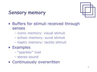 7
Sensory memory
• Buffers for stimuli received through
senses
– iconic memory: visual stimuli
– echoic memory: aural stimuli
– haptic memory: tactile stimuli
• Examples
– “sparkler” trail
– stereo sound
• Continuously overwritten
 