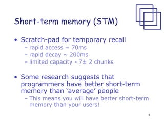 8
Short-term memory (STM)
• Scratch-pad for temporary recall
– rapid access ~ 70ms
– rapid decay ~ 200ms
– limited capacity - 7± 2 chunks
• Some research suggests that
programmers have better short-term
memory than ‘average’ people
– This means you will have better short-term
memory than your users!
 