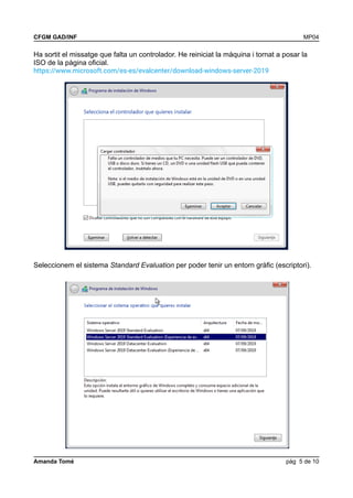 CFGM GAD/INF MP04
Ha sortit el missatge que falta un controlador. He reiniciat la màquina i tornat a posar la
ISO de la pàgina oficial.
https://www.microsoft.com/es-es/evalcenter/download-windows-server-2019
Seleccionem el sistema Standard Evaluation per poder tenir un entorn gràfic (escriptori).
Amanda Tomé pàg 5 de 10
 