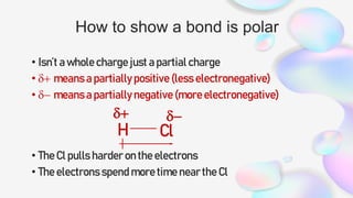 How to show a bond is polar
• Isn’t a whole charge just a partial charge
• d+ means a partially positive (less electronegative)
• d- means a partially negative (more electronegative)
• The Cl pulls harder on the electrons
• The electrons spend more time near the Cl
H Cl
d+ d-
 