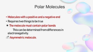 Polar Molecules
• Molecules with a positive and a negative end
• Requires two things to be true
 The molecule must contain polar bonds
This can be determined from differences in
electronegativity.
Asymmetric molecule.
 