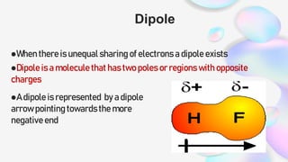 Dipole
When there is unequal sharing of electrons a dipole exists
Dipole is a molecule that has two poles or regions with opposite
charges
A dipole is represented by a dipole
arrow pointing towards the more
negative end
 