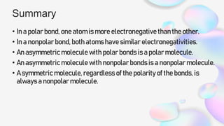 Summary
• In a polar bond, one atom is more electronegative than the other.
• In a nonpolar bond, both atoms have similar electronegativities.
• An asymmetric molecule with polar bonds is a polar molecule.
• An asymmetric molecule with nonpolar bonds is a nonpolar molecule.
• A symmetric molecule, regardless of the polarity of the bonds, is
always a nonpolar molecule.
 