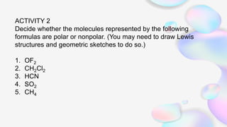 ACTIVITY 2
Decide whether the molecules represented by the following
formulas are polar or nonpolar. (You may need to draw Lewis
structures and geometric sketches to do so.)
1. OF2
2. CH2Cl2
3. HCN
4. SO2
5. CH4
 