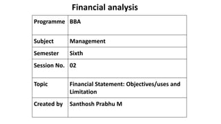 Financial analysis
Programme BBA
Subject Management
Semester Sixth
Session No. 02
Topic Financial Statement: Objectives/uses and
Limitation
Created by Santhosh Prabhu M
 