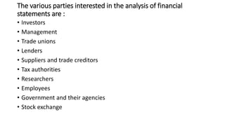 The various parties interested in the analysis of financial
statements are :
• Investors
• Management
• Trade unions
• Lenders
• Suppliers and trade creditors
• Tax authorities
• Researchers
• Employees
• Government and their agencies
• Stock exchange
 