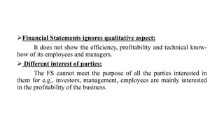 Financial Statements ignores qualitative aspect:
It does not show the efficiency, profitability and technical know-
how of its employees and managers.
 Different interest of parties:
The FS cannot meet the purpose of all the parties interested in
them for e.g., investors, management, employees are mainly interested
in the profitability of the business.
 