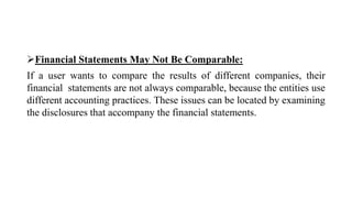 Financial Statements May Not Be Comparable:
If a user wants to compare the results of different companies, their
financial statements are not always comparable, because the entities use
different accounting practices. These issues can be located by examining
the disclosures that accompany the financial statements.
 