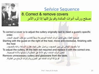 Service Sequence
8. Correct & remove covers
‫لزم‬ ‫إذا‬ ‫بإزالتها‬ ‫ولم‬ ‫المائدة‬ ‫أدوات‬ ‫ب‬ّ‫ت‬‫ور‬ ‫ح‬ّ‫ح‬‫ص‬
‫األمر‬
To correct a cover is to adjust the cutlery originally laid to meet a guest’s specific
order.
‫المحدد‬ ‫الضٌف‬ ‫طلب‬ ‫مع‬ ‫لتتناسب‬ ً‫ا‬‫مسبم‬ ‫الموضوعة‬ ‫المائدة‬ ‫أدوات‬ ‫تعدٌل‬ ً‫ٌعن‬ ‫الغطاء‬ ‫تصحٌح‬
.
Starting with the guest on the right of the host, move anti-clockwise, finishing with
the host
‫بالمضٌف‬ ِ‫ه‬‫وانت‬ ،‫الساعة‬ ‫عمارب‬ ‫اتجاه‬ ‫عكس‬ ‫وواصل‬ ،‫المضٌف‬ ‫ٌمٌن‬ ‫إلى‬ ‫الجالس‬ ‫بالضٌف‬ ‫ابدأ‬
.
To adjust the cutlery, lift the item not required and replace it with the correct one.
‫الصحٌحة‬ ‫باألداة‬ ‫واستبدلها‬ ‫المطلوبة‬ ‫غٌر‬ ‫األداة‬ ‫ارفع‬ ،‫المائدة‬ ‫أدوات‬ ‫لتعدٌل‬
.
Remove unnecessary cutlery and glassware from the table.
‫الطاولة‬ ‫من‬ ‫الزجاج‬ ‫وأدوات‬ ‫الضرورٌة‬ ‫غٌر‬ ‫المائدة‬ ‫أدوات‬ ‫بإزالة‬ ‫لم‬
.
Prof : Hany & Dr:Ayda 20
 