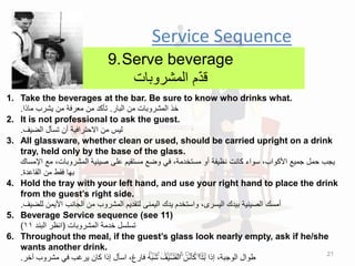 Service Sequence
9.Serve beverage
‫المشروبات‬ ‫م‬ّ‫د‬‫ل‬
1. Take the beverages at the bar. Be sure to know who drinks what.
‫البار‬ ‫من‬ ‫المشروبات‬ ‫خذ‬
.
‫ماذا‬ ‫ٌشرب‬ ‫من‬ ‫معرفة‬ ‫من‬ ‫تؤكد‬
.
2. It is not professional to ask the guest.
‫الضٌف‬ ‫تسؤل‬ ‫أن‬ ‫االحترافٌة‬ ‫من‬ ‫لٌس‬
.
3. All glassware, whether clean or used, should be carried upright on a drink
tray, held only by the base of the glass.
‫اإلمسان‬ ‫مع‬ ،‫المشروبات‬ ‫صٌنٌة‬ ‫على‬ ‫مستمٌم‬ ‫وضع‬ ً‫ف‬ ،‫مستخدمة‬ ‫أو‬ ‫نظٌفة‬ ‫كانت‬ ‫سواء‬ ،‫األكواب‬ ‫جمٌع‬ ‫حمل‬ ‫ٌجب‬
‫الماعدة‬ ‫من‬ ‫فمط‬ ‫بها‬
.
4. Hold the tray with your left hand, and use your right hand to place the drink
from the guest’s right side.
‫للضٌف‬ ‫األٌمن‬ ‫الجانب‬ ‫من‬ ‫المشروب‬ ‫لتمدٌم‬ ‫الٌمنى‬ ‫ٌدن‬ ‫واستخدم‬ ،‫الٌسرى‬ ‫بٌدن‬ ‫الصٌنٌة‬ ‫أمسن‬
.
5. Beverage Service sequence (see 11)
‫المشروبات‬ ‫خدمة‬ ‫تسلسل‬
(
‫البند‬ ‫انظر‬
11
)
6. Throughout the meal, if the guest’s glass look nearly empty, ask if he/she
wants another drink.
‫آخر‬ ‫مشروب‬ ً‫ف‬ ‫ٌرغب‬ ‫كان‬ ‫إذا‬ ‫اسؤل‬ ،‫فارغ‬ ‫شبه‬ ‫الضٌف‬ ‫كؤس‬ ‫بدا‬ ‫إذا‬ ،‫الوجبة‬ ‫طوال‬
.
Prof : Hany & Dr:Ayda 21
 