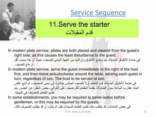 Service Sequence
11.Serve the starter
‫لدم‬
‫الممبالت‬
In modern plate service, plates are both placed and cleared from the guest’s
right side, as this causes the least disturbance to the guest.
‫ألل‬ ‫ٌسبب‬ ‫هذا‬ ‫أن‬ ‫حٌث‬ ،‫للضٌف‬ ‫الٌمنى‬ ‫الجهة‬ ‫من‬ ‫وإزالتها‬ ‫األطباق‬ ‫وضع‬ ‫ٌتم‬ ،‫الحدٌثة‬ ‫األطباق‬ ‫خدمة‬ ً‫ف‬
‫للضٌف‬ ‫إزعاج‬
.
In modern plate service, serve the guest immediately to the right of the host
first, and then move anti-clockwise around the table, serving each guest in
turn, regardless of sex. The host to be served at last.
‫عكس‬ ‫تابع‬ ‫ثم‬ ،‫المضٌف‬ ‫ٌمٌن‬ ‫إلى‬ ‫مباشرة‬ ‫الجالس‬ ‫للضٌف‬ ً‫ال‬‫أو‬ ‫الطعام‬ ‫لدم‬ ،‫الحدٌثة‬ ‫األطباق‬ ‫خدمة‬ ً‫ف‬
‫الجنس‬ ‫عن‬ ‫النظر‬ ‫بغض‬ ،ً‫التوال‬ ‫على‬ ‫ضٌف‬ ‫لكل‬ ‫الطعام‬ ً‫ا‬‫ممدم‬ ،‫الطاولة‬ ‫حول‬ ‫الساعة‬ ‫عمارب‬ ‫اتجاه‬
.
‫ٌتم‬
‫النهاٌة‬ ً‫ف‬ ‫للمضٌف‬ ‫الطعام‬ ‫تمدٌم‬
.
In some establishments, you may be required to serve ladies before
gentlemen, or this may be required by the guests.
‫ذلن‬ ‫الضٌوف‬ ‫ٌطلب‬ ‫لد‬ ‫أو‬ ،‫الرجال‬ ‫لبل‬ ‫للسٌدات‬ ‫الطعام‬ ‫تمدٌم‬ ‫منن‬ ‫طلب‬ٌُ ‫لد‬ ،‫المنشآت‬ ‫بعض‬ ً‫ف‬
.
Prof : Hany & Dr:Ayda 23
 