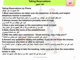 Taking Reservations by Phone
‫الهاتف‬ ‫عبر‬ ‫الحجوزات‬ ‫أخذ‬
1.Most reservations are taken over the telephone. A friendly and helpful
telephone manner is essential.
‫الهاتف‬ ‫عبر‬ ‫الحجوزات‬ ‫معظم‬ ‫تتم‬
.
‫ومساعدة‬ ‫ودٌة‬ ‫هاتف‬ ‫طرٌمة‬ ‫لدٌن‬ ‫تكون‬ ‫أن‬ ‫الضروري‬ ‫من‬
.
2.Always answer the telephone promptly when it rings.
‫ٌرن‬ ‫عندما‬ ‫بسرعة‬ ‫الهاتف‬ ‫على‬ ‫أجب‬
.
3.Have a pen and paper or the reservations book to hand.
‫ٌدن‬ ‫متناول‬ ً‫ف‬ ‫الحجوزات‬ ‫دفتر‬ ‫أو‬ ‫وورلة‬ ‫ا‬ً‫م‬‫لل‬ ‫لدٌن‬ ‫أن‬ ‫من‬ ‫تأكد‬
.
4.State clearly the name of the establishment.
‫بوضوح‬ ‫المنشأة‬ ‫اسم‬ ‫اذكر‬
.
5.Offer the caller your assistance: “Good morning, may I help you?”
‫مساعدتن‬ ‫المتصل‬ ‫على‬ ‫اعرض‬
" :
‫مساعدتن؟‬ ً‫ٌمكنن‬ ‫هل‬ ،‫الخٌر‬ ‫صباح‬
"
6.Answer any questions clearly and politely. If you do not know the answer,
find someone who does or offer to call back.
‫وبأدب‬ ‫بوضوح‬ ‫أسئلة‬ ‫أي‬ ‫على‬ ‫أجب‬
.
‫مرة‬ ‫االتصال‬ ‫اعرض‬ ‫أو‬ ‫ٌعرفها‬ ‫شخص‬ ‫عن‬ ‫ابحث‬ ،‫اإلجابة‬ ‫تعرف‬ ‫ال‬ ‫كنت‬ ‫إذا‬
‫أخرى‬
.
7.Before beginning to take the booking, make sure you have the reservation
books in view.
‫أمامن‬ ‫الحجوزات‬ ‫دفاتر‬ ‫لدٌن‬ ‫أن‬ ‫من‬ ‫تأكد‬ ،‫الحجز‬ ‫أخذ‬ ً‫ف‬ ‫تبدأ‬ ‫أن‬ ‫لبل‬
.
Taking Reservations
‫الحجز‬ ‫أخذ‬
‫تابع‬
Prof : Hany & Dr:Ayda 47
 