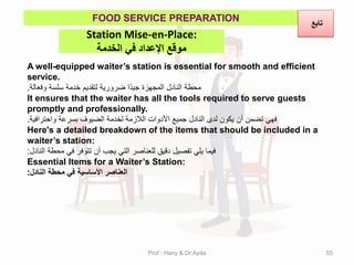 Station Mise-en-Place:
‫الخذمة‬ ‫في‬ ‫اإلعذاد‬ ‫موقع‬
FOOD SERVICE PREPARATION
A well-equipped waiter’s station is essential for smooth and efficient
service.
‫وفعالة‬ ‫سلسة‬ ‫خدمة‬ ‫لتمدٌم‬ ‫ضرورٌة‬ ‫ًا‬‫د‬ٌ‫ج‬ ‫المجهزة‬ ‫النادل‬ ‫محطة‬
.
It ensures that the waiter has all the tools required to serve guests
promptly and professionally.
‫واحترافٌة‬ ‫بسرعة‬ ‫الضٌوف‬ ‫لخدمة‬ ‫الالزمة‬ ‫األدوات‬ ‫جمٌع‬ ‫النادل‬ ‫لدى‬ ‫ٌكون‬ ‫أن‬ ‫تضمن‬ ً‫فه‬
.
Here's a detailed breakdown of the items that should be included in a
waiter’s station:
‫النادل‬ ‫محطة‬ ً‫ف‬ ‫تتوفر‬ ‫أن‬ ‫ٌجب‬ ً‫الت‬ ‫للعناصر‬ ‫دلٌك‬ ‫تفصٌل‬ ً‫ٌل‬ ‫فٌما‬
:
Essential Items for a Waiter’s Station:
‫النادل‬ ‫محطة‬ ً‫ف‬ ‫األساسٌة‬ ‫العناصر‬
:
‫تابع‬
Prof : Hany & Dr:Ayda 55
 