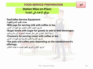 Station Mise-en-Place:
‫الخذمة‬ ‫في‬ ‫اإلعذاد‬ ‫موقع‬
FOOD SERVICE PREPARATION
Tea/Coffee Service Equipment:
‫الشاي‬ ‫تمدٌم‬ ‫معدات‬
/
‫المهوة‬
:
•Milk jugs for serving milk with coffee or tea.
‫الشاي‬ ‫أو‬ ‫المهوة‬ ‫مع‬ ‫الحلٌب‬ ‫لتمدٌم‬ ‫الحلٌب‬ ‫أبارٌك‬
.
•Sugar bowls with sugar for guests to add to their beverages.
‫مشروباتهم‬ ‫إلى‬ ‫الضٌوف‬ ‫لٌضٌفه‬ ‫سكر‬ ‫على‬ ‫تحتوي‬ ‫السكر‬ ‫أوعٌة‬
.
•Creamers for serving cream with coffee or tea.
‫الشاي‬ ‫أو‬ ‫المهوة‬ ‫مع‬ ‫الكرٌمة‬ ‫لتمدٌم‬ ‫الكرٌمة‬ ‫أبارٌك‬
.
•Tea pots and coffee pots depending on the establishment’s
offerings.
‫المكان‬ ‫ٌمدمه‬ ‫ما‬ ‫حسب‬ ‫المهوة‬ ‫وأبارٌك‬ ‫الشاي‬ ‫أبارٌك‬
.
‫تابع‬
Prof : Hany & Dr:Ayda 58
 