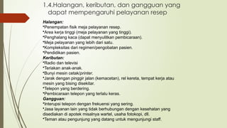 1.4.Halangan, keributan, dan gangguan yang
dapat mempengaruhi pelayanan resep
Halangan:
•Penempatan fisik meja pelayanan resep.
•Area kerja tinggi (meja pelayanan yang tinggi).
•Penghalang kaca (dapat menyulitkan pembicaraan).
•Meja pelayanan yang lebih dari satu.
•Kompleksitas dari regimen/pengobatan pasien.
•Pendidikan pasien.
Keributan:
•Radio dan televisi
•Teriakan anak-anak.
•Bunyi mesin cetak/printer.
•Jarak dengan pinggir jalan (kemacetan), rel kereta, tempat kerja atau
mesin yang bising disekitar.
•Telepon yang berdering.
•Pembicaraan telepon yang terlalu keras.
Gangguan:
•Interupsi telepon dengan frekuensi yang sering.
•Jasa layanan lain yang tidak berhubungan dengan kesehatan yang
disediakan di apotek misalnya wartel, usaha fotokopi, dll.
•Teman atau pengunjung yang datang untuk mengunjungi staff.
 