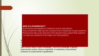 WHAT DO PHARMACISTS KNOW?
Pharmacy is a knowledge-based profession. To earn this knowledge takes
study and training. Pharmacists, and those choosing to be pharmacists,
have various ways to gain knowledge. Once the knowledge is gained,
pharmacists receive various credentials. A credential is documented
evidence of a pharmacist´s qualification.
WHO IS A PHARMACIST?
Pharmacists are experts in medicine and its side effects.
They sometimes help doctors choose which medicines to give patients.
Pharmacists also warn doctors if the doctors have asked their patients
to take any medicine that might hurt their patients.
 