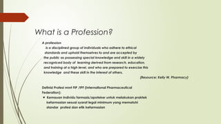 What is a Profession?
A profession
is a disciplined group of individuals who adhere to ethical
standards and uphold themselves to and are accepted by
the public as possessing special knowledge and skill in a widely
recogniced body of learning derived from research, education,
and training at a high level, and who are prepared to exercise this
knowledge and these skill in the interest of others.
(Resource: Kelly W, Pharmacy)
Definisi Profesi mnrt FIP /IPF (International Pharmaceutical
Federation):
♥ Kemauan individu farmasis/apoteker untuk melakukan praktek
kefarmasian sesuai syarat legal minimum yang mematuhi
standar profesi dan etik kefarmasian
 