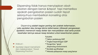 Dispensing adalah bagian penting dari praktek kefarmasian,
yaitu apoteker atau tenaga teknis kefarmasian (dibawah pengawasan
apoteker) memenuhi resep dokter dan menyediakan obat serta produk
kesehatan lainnya sesuai resep tersebut untuk kesembuhan pasien.
 Maksud :
 Apoteker dapat memahami
dan melaksanakan “Good
Dispensing Practice”
TUJUAN:
Faktor pedukung GDP
Tingkat kepentingan GDP
Pengertian “good
dispensing environment
Kendala yg dihadapi
Metoda pelayanan resep yang benar
Dispensing tidak hanya menyiapkan obat-
obatan dengan benar &tepat tapi memeriksa
apakah pengobatan pasien sudah tepat
selanjutnya memberikan konseling atas
pengobatan pasien
 
