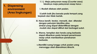 1.1.) Meja pelayanan resep (Counter area)
Idealnya meja pelayanan resep harus :
i. Mudah diakses oleh pasien.
ii.Lebih baik jika berada pada tempat yang
terpisah dan tidak berisik.
iii. Harus bersih, teratur, menarik, dan ditandai
dengan petunjuk identitas atau
simbol yang dapat diidentifikasi dengan
mudah dan dapat dilihat dari berbagai sudut.
iv. Warna, tampilan dan tanda yang berbeda
dapat diberikan pada tempat penerimaan
resep untuk memberikan penekanan
berbeda.
v.Memiliki ruang tunggu untuk pasien yang
menunggu obat diserahkan/diracik.
1. Dispensing
environment
(Area lingkungan)
 