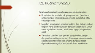 1.2. Ruang tunggu
Yang harus tersedia di ruang tunggu yang ideal,antara lain:
 Kursi atau tempat duduk yang nyaman (terutama
untuk tempat istirahat pasien yang sudah tua atau
sedang sakit)
 Majalah kesehatan populer terkini, dan bahan-bahan
terpilih yang berhubungan dengan kesehatan, untuk
mencegah kebosanan saat menunggu penyerahan
obat.
 Tampilan pamflet dan poster yang berhubungan
dengan kepentingan umum, keluarga, dan masalah
kesehatan individual lain (ruang tunggu dapat
digunakan sebagai pusat pendidikan kesehatan
 