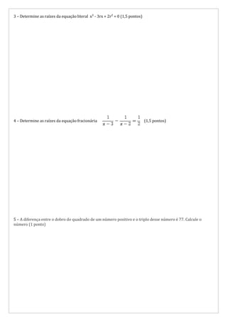 3 – Determine as raízes da equação literal x² - 3rx + 2r² = 0 (1,5 pontos)




4 – Determine as raízes da equação fracionária                               (1,5 pontos)




5 – A diferença entre o dobro do quadrado de um número positivo e o triplo desse número é 77. Calcule o
número (1 ponto)
 