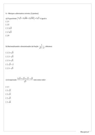6 – Marque a alternativa correta: (3 pontos)

                 (                    )
a) O quociente 7 3 − 5 48 + 2 192 ÷ 3 3 é igual a:
( )1
( )2
( )2 3

( )3 3
( )0




                                                1
b) Racionalizando o denominador da fração           , obtemos:
                                               5 −2

( ) 2+ 5

( ) 2− 5

( ) 3+ 5

( )    5−2
( ) 3− 5




                 2 5+ 3+ 2− 3
c) A expressão                tem como valor:
                       3

( )1
( )    2
( )    3
( )    5
( )    6




                                                                 Boa prova!
 
