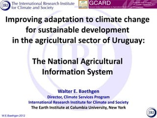 Improving adaptation to climate change
        for sustainable development
    in the agricultural sector of Uruguay:

                      The National Agricultural
                        Information System

                                    Walter E. Baethgen
                               Director, Climate Services Program
                    International Research Institute for Climate and Society
                      The Earth Institute at Columbia University, New York
W.E.Baethgen 2012
 