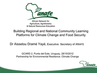 Building Regional and National Community Learning
   Platforms for Climate Change and Food Security

Dr Aissetou Dramé Yayé, Executive Secretary of ANAFE

         GCARD 2, Punta del Este, Uruguay, 28/10/2012
    Partnership for Environmental Resilience: Climate Change
 