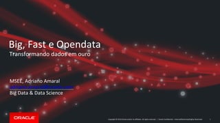 Copyright © 2014 Oracle and/or its affiliates. All rights reserved. | Oracle Confidential – Internal/Restricted/Highly Restricted
Big, Fast e Opendata
Transformando dados em ouro
MSEE, Adriano Amaral
adriano.amaral@oracle.com
Big Data & Data Science
1
 